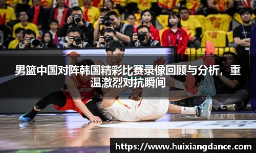 男篮中国对阵韩国精彩比赛录像回顾与分析，重温激烈对抗瞬间